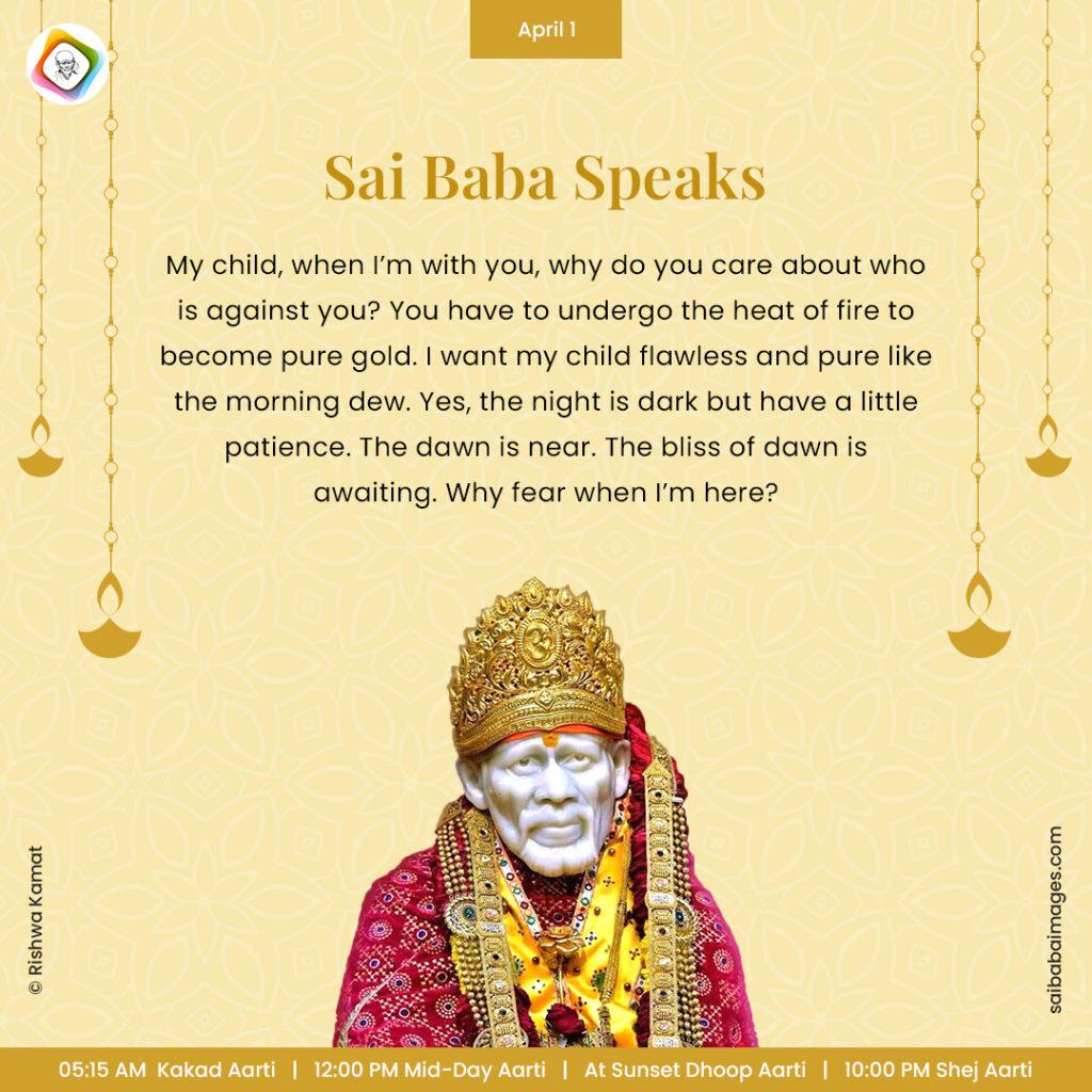 Ask Sai Baba - Sai Baba Answers - "My child, when I'm with you, why do you care about who is against you? You have to undergo the heat of fire to become pure gold. I want my child flawless and pure like the morning dew. Yes, the night is dark but have a little patience. The dawn is near. The bliss of dawn is awaiting. Why fear when I'm here?". 