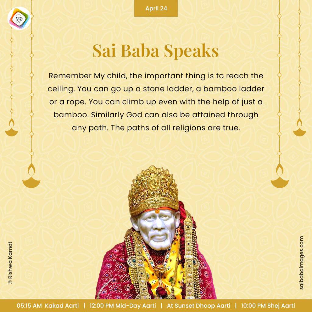 Ask Sai Baba - Sai Baba Answers - "Remember My child, the important thing is to reach the ceiling. You can go up a stone ladder, a bamboo ladder or a rope. You can climb up even with the help of just a bamboo. Similarly God can also be attained through any path. The paths of all religions are true".