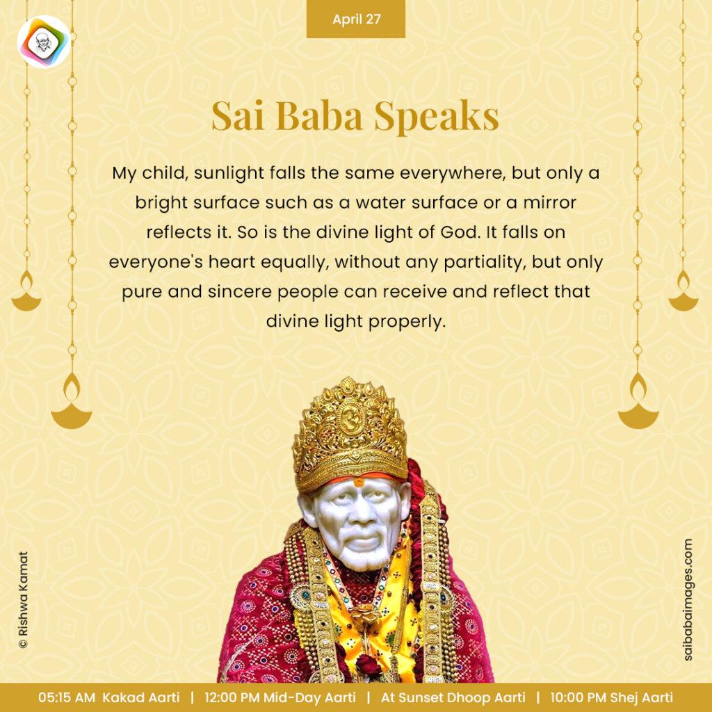 Ask Sai Baba - Sai Baba Answers - "My child, sunlight falls the same everywhere, but only a bright surface such as a water surface or a mirror reflects it. So is the divine light of God. It falls on everyone's heart equally, without any partiality, but only pure and sincere people can receive and reflect that divine light properly".