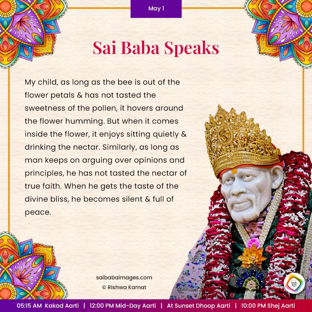 Ask Sai Baba - Sai Baba Answers - "My child, as long as the bee is out of the flower petals and has not tasted the sweetness of the pollen, it hovers around the flower humming. But when it comes inside the flower, it enjoys sitting quietly and drinking the nectar. Similarly, as long as man keeps on arguing over opinions and principles, he has not tasted the nectar of true faith. When he gets the taste of the divine bliss, he becomes silent and full of peace".