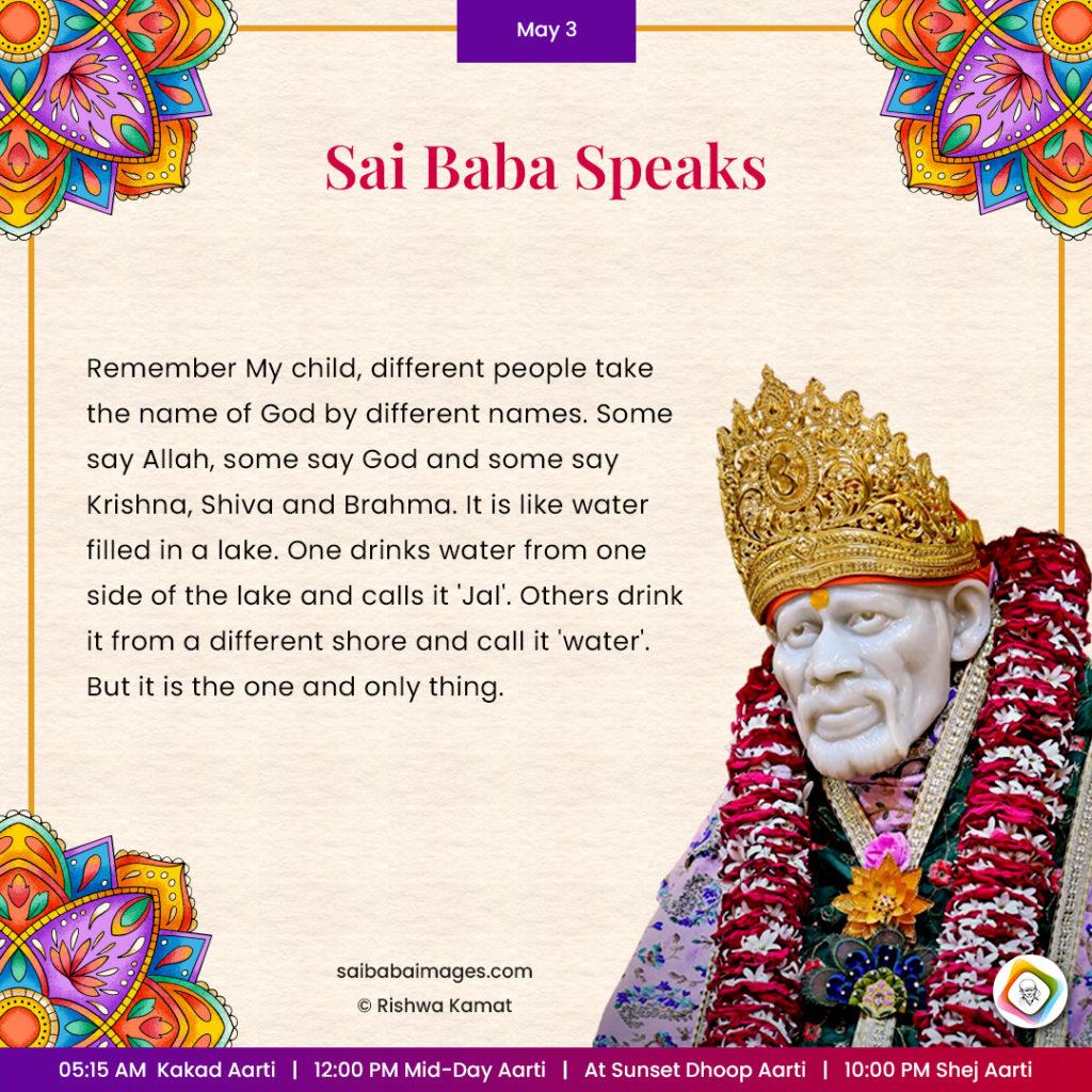 Ask Sai Baba - Sai Baba Answers - "Remember My child, different people take the name of God by different names. Some say Allah, some say God and some say Krishna, Shiva and Brahma. It is like water filled in a lake. One drinks water from one side of the lake and calls it "Jal". Others drink it from a different shore and call it "water". But it is the one and only thing".