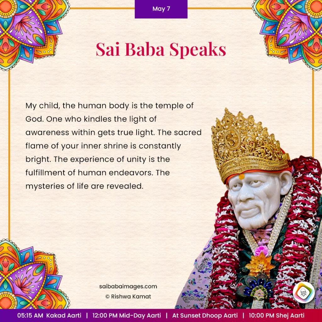 Ask Sai Baba - Sai Baba Answers - "My child, the human body is the temple of God. One who kindles the light of awareness within gets true light. The sacred flame of your inner shrine is constantly bright. The experience of unity is the fulfillment of human endeavors. The mysteries of life are revealed".
