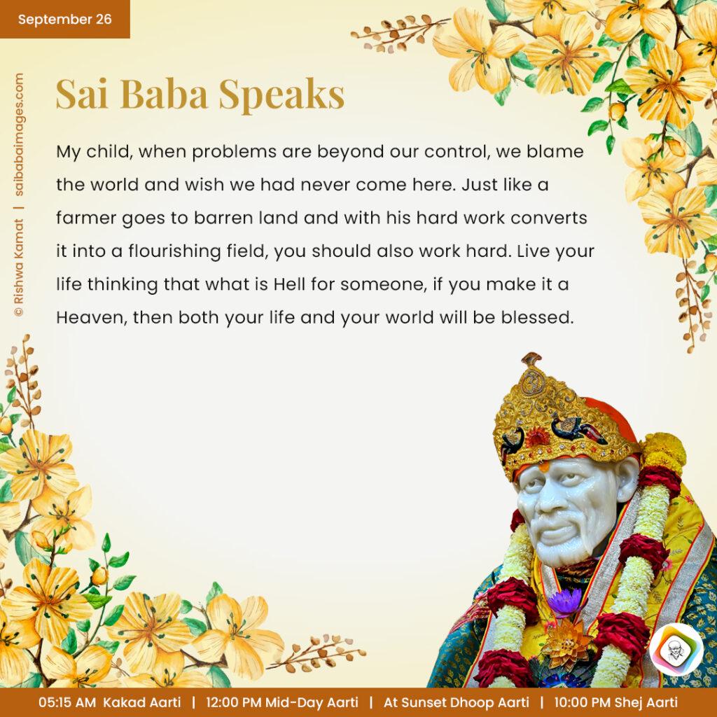 September 26 - Sai Baba Daily Messages Quotes Sayings - Ask Sai Baba - Sai Baba Answers - "My child, when problems are beyond our control, we blame the world and wish we had never come here. Just like a farmer goes to barren land and with his hard word converts it into a flourishing field, you should also work hard. Live your life thinking that what is Hell for someone, if you make it a Heaven, then both your life and your world will be blessed".
